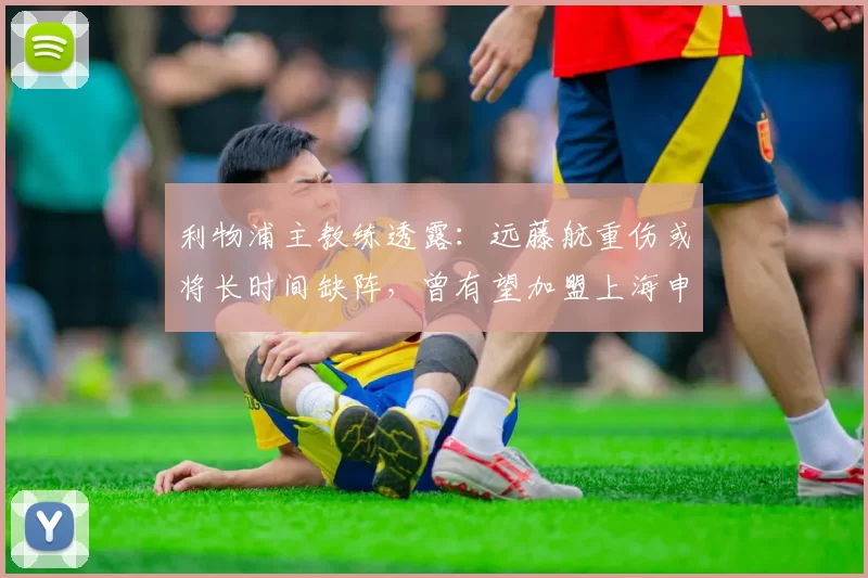利物浦主教练透露：远藤航重伤或将长时间缺阵，曾有望加盟上海申花_比赛_机会_中超