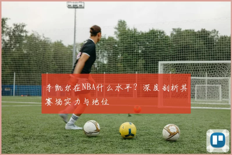 李凯尔在NBA什么水平？深度剖析其赛场实力与地位