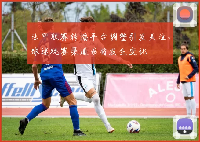 法甲联赛转播平台调整引发关注，球迷观赛渠道或将发生变化