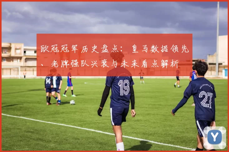 欧冠冠军历史盘点：皇马数据领先、老牌强队兴衰与未来看点解析