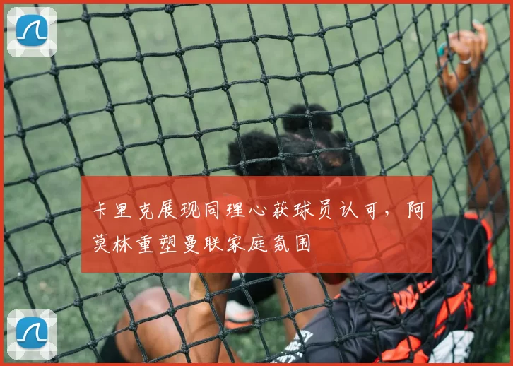 卡里克展现同理心获球员认可，阿莫林重塑曼联家庭氛围