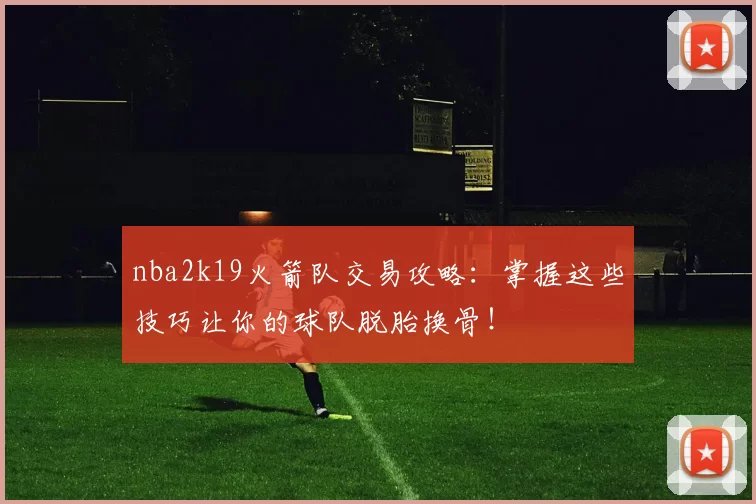 nba2k19火箭队交易攻略：掌握这些技巧让你的球队脱胎换骨！